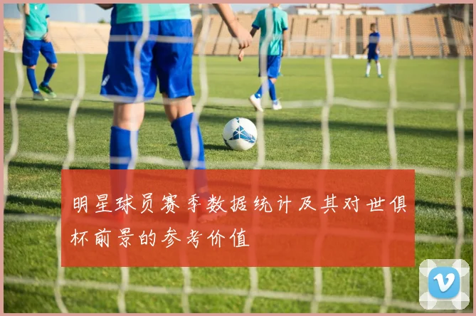 明星球员赛季数据统计及其对世俱杯前景的参考价值