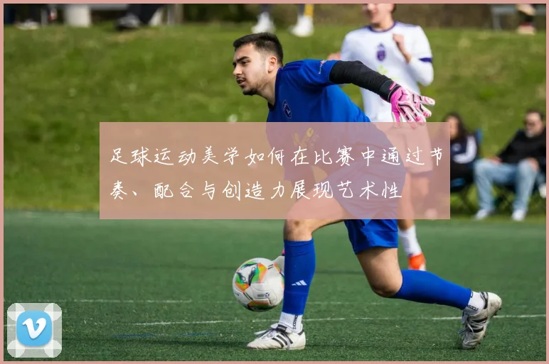 足球运动美学如何在比赛中通过节奏、配合与创造力展现艺术性