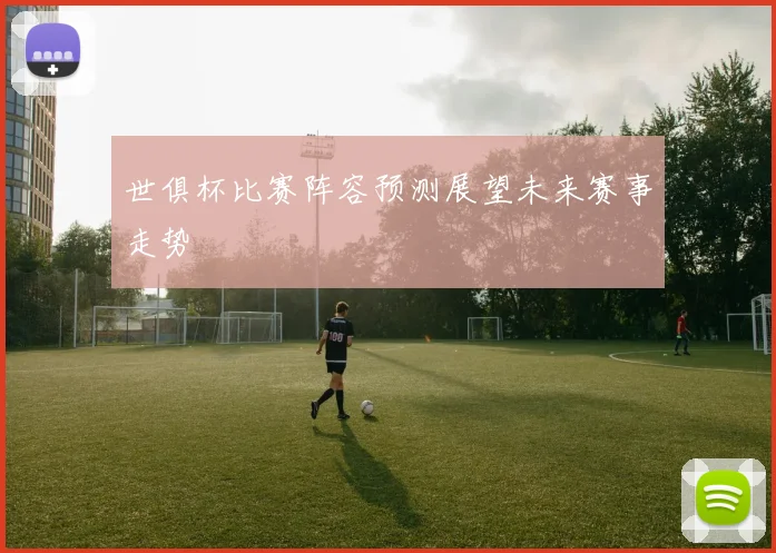 世俱杯比赛阵容预测展望未来赛事走势