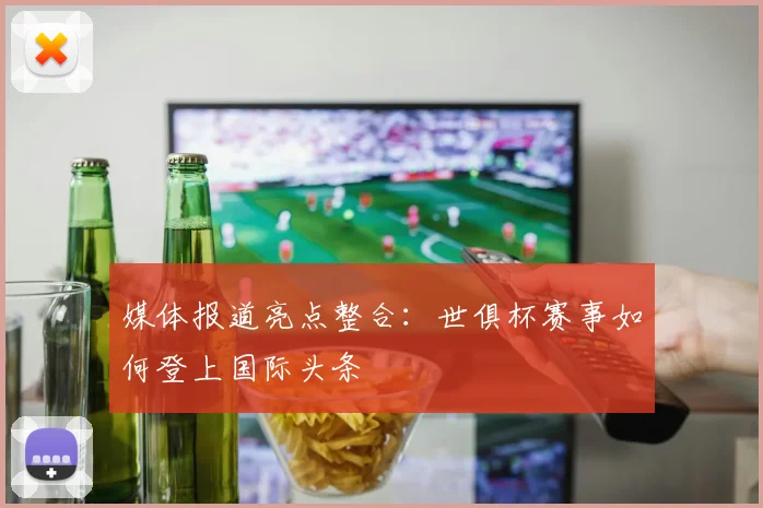 媒体报道亮点整合：世俱杯赛事如何登上国际头条